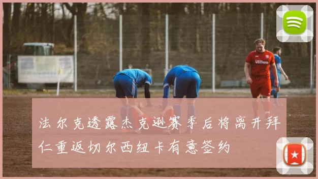 法尔克透露杰克逊赛季后将离开拜仁重返切尔西纽卡有意签约