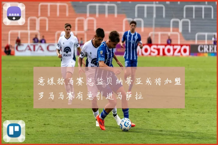意媒称马赛总监贝纳蒂亚或将加盟罗马马赛有意引进马萨拉