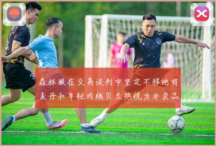 森林狼在交易谈判中坚定不移地将麦丹和年轻内线贝兰热视为非卖品