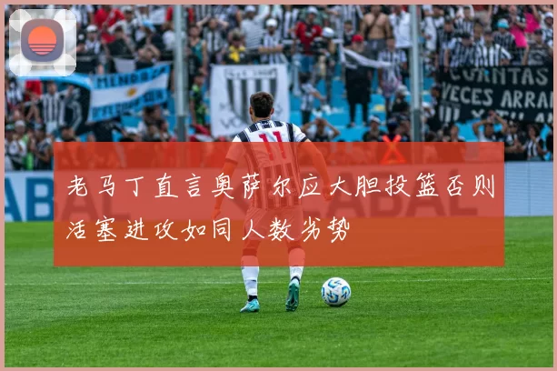 老马丁直言奥萨尔应大胆投篮否则活塞进攻如同人数劣势