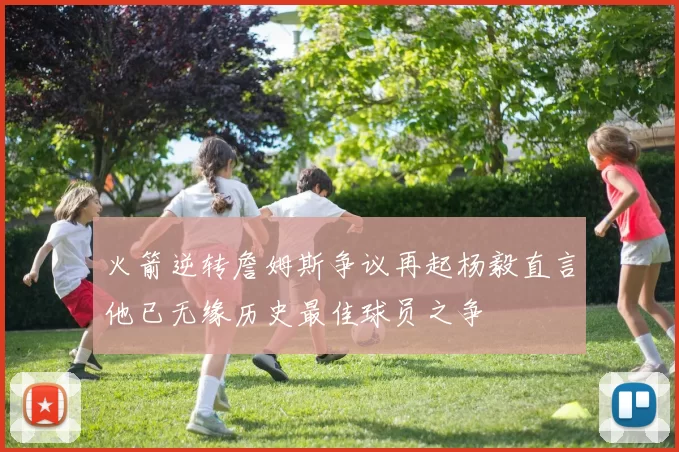 火箭逆转詹姆斯争议再起杨毅直言他已无缘历史最佳球员之争