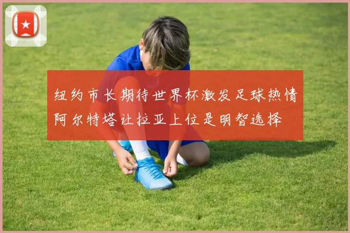 纽约市长期待世界杯激发足球热情阿尔特塔让拉亚上位是明智选择