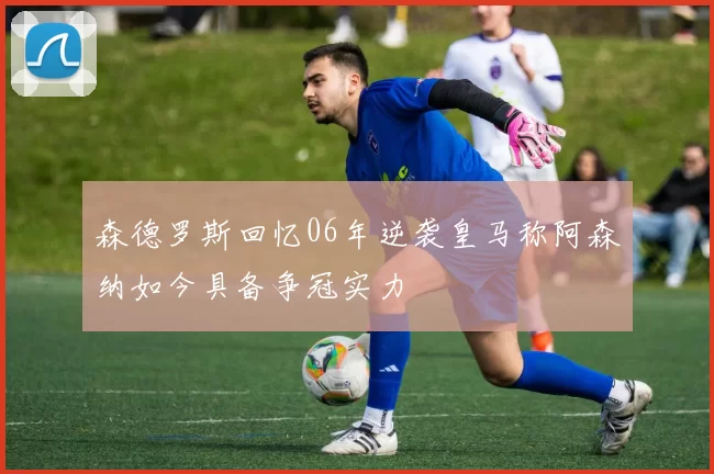 森德罗斯回忆06年逆袭皇马称阿森纳如今具备争冠实力