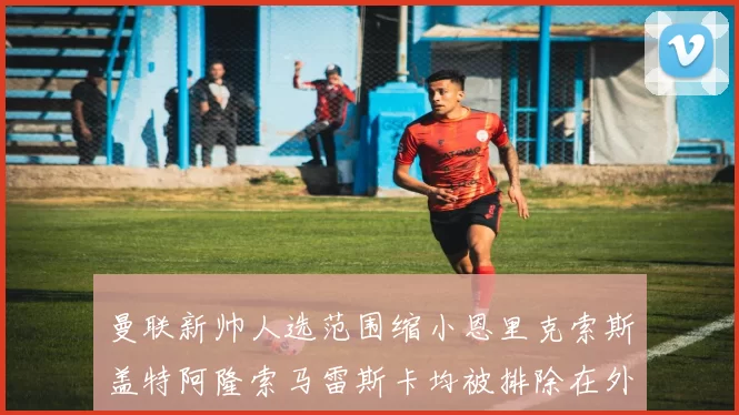 曼联新帅人选范围缩小恩里克索斯盖特阿隆索马雷斯卡均被排除在外