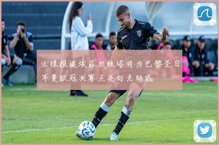 法媒报道埃菲尔铁塔将为巴黎圣日耳曼欧冠决赛点亮灯光助威
