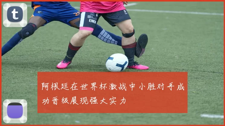 阿根廷在世界杯激战中小胜对手成功晋级展现强大实力
