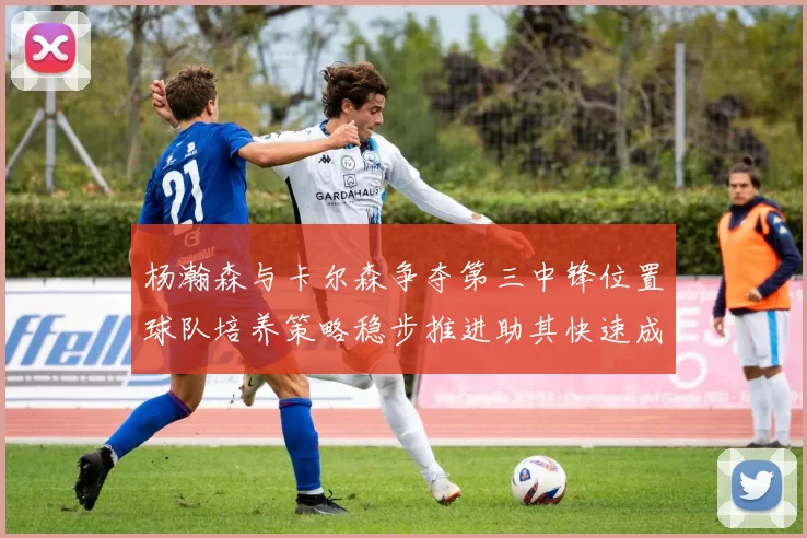 杨瀚森与卡尔森争夺第三中锋位置球队培养策略稳步推进助其快速成长