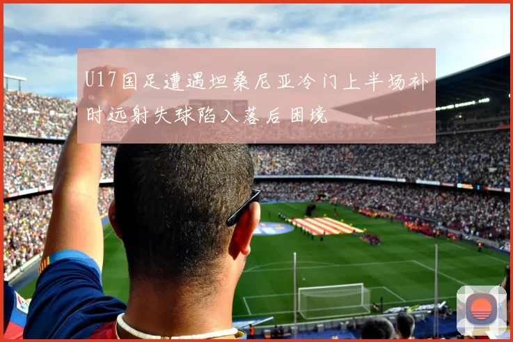 U17国足遭遇坦桑尼亚冷门上半场补时远射失球陷入落后困境