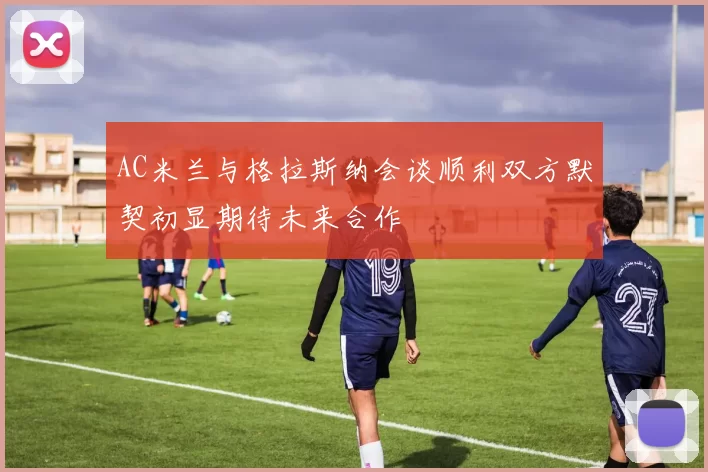 AC米兰与格拉斯纳会谈顺利双方默契初显期待未来合作