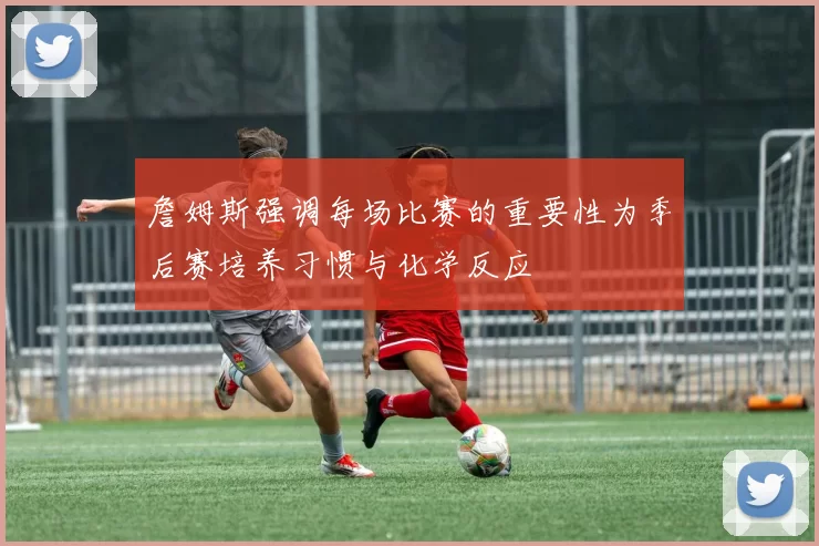 詹姆斯强调每场比赛的重要性为季后赛培养习惯与化学反应