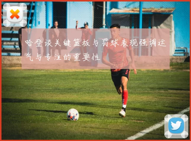 哈登谈关键篮板与罚球表现强调运气与专注的重要性
