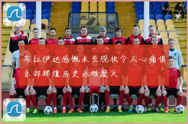 布拉伊达感慨米兰现状令人心痛俱乐部辉煌历史永难磨灭