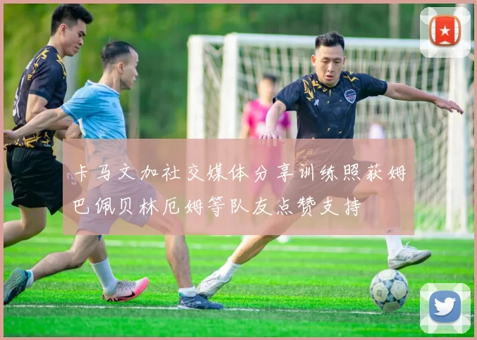 卡马文加社交媒体分享训练照获姆巴佩贝林厄姆等队友点赞支持