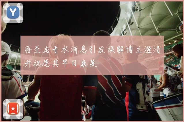 蒋圣龙手术消息引发误解博主澄清并祝愿其早日康复