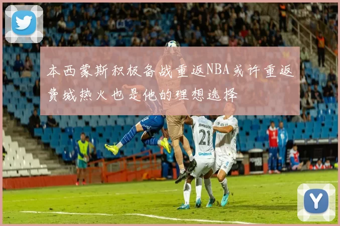 本西蒙斯积极备战重返NBA或许重返费城热火也是他的理想选择
