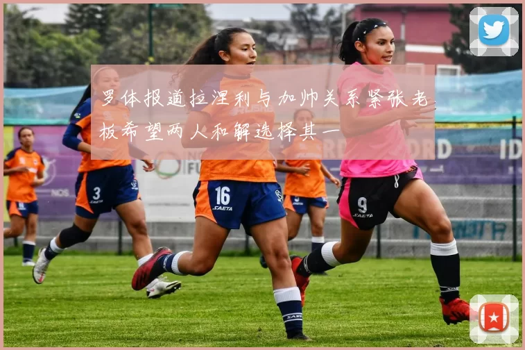 罗体报道拉涅利与加帅关系紧张老板希望两人和解选择其一