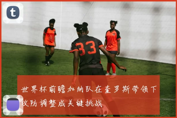世界杯前瞻加纳队在奎罗斯带领下攻防调整成关键挑战